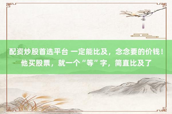 配资炒股首选平台 一定能比及，念念要的价钱！他买股票，就一个“等”字，简直比及了