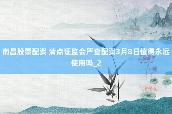 南昌股票配资 清点证监会严查配资3月8日值得永远使用吗_2