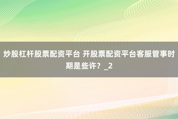 炒股杠杆股票配资平台 开股票配资平台客服管事时期是些许？_2