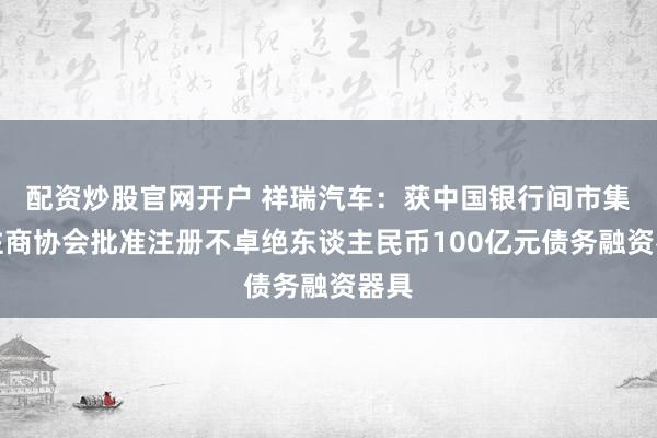 配资炒股官网开户 祥瑞汽车：获中国银行间市集交往商协会批准注册不卓绝东谈主民币100亿元债务融资器具