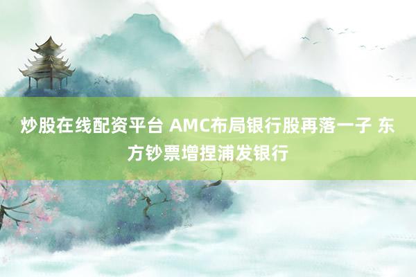 炒股在线配资平台 AMC布局银行股再落一子 东方钞票增捏浦发银行