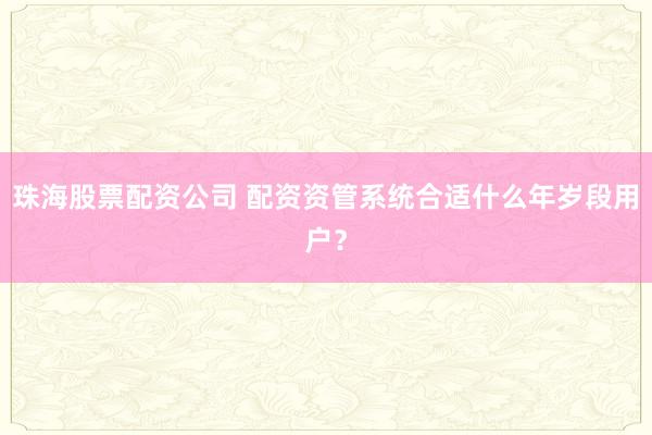 珠海股票配资公司 配资资管系统合适什么年岁段用户？