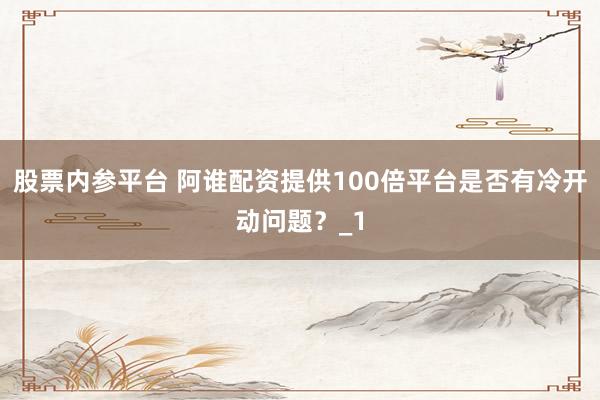 股票内参平台 阿谁配资提供100倍平台是否有冷开动问题？_1