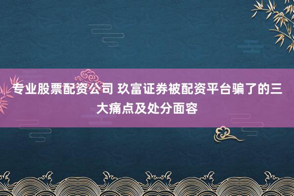 专业股票配资公司 玖富证券被配资平台骗了的三大痛点及处分面容