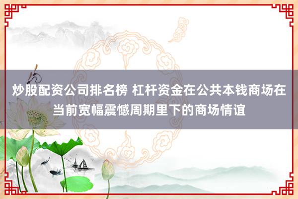 炒股配资公司排名榜 杠杆资金在公共本钱商场在当前宽幅震憾周期里下的商场情谊