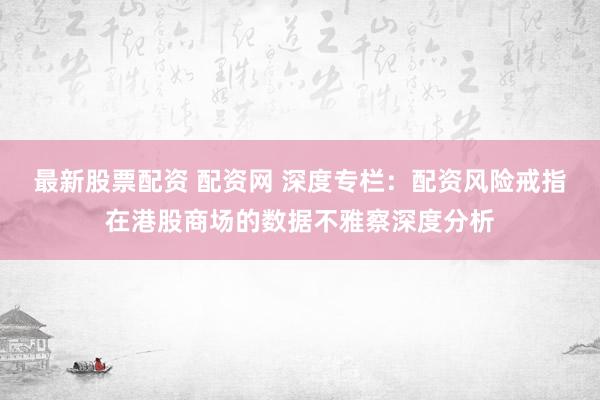 最新股票配资 配资网 深度专栏:配资风险戒指在港股商场的数据不雅察深度分析