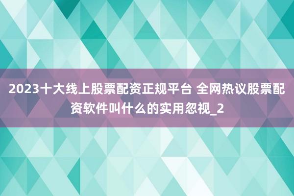 2023十大线上股票配资正规平台 全网热议股票配资软件叫什么的实用忽视_2