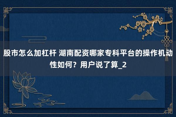 股市怎么加杠杆 湖南配资哪家专科平台的操作机动性如何？用户说了算_2