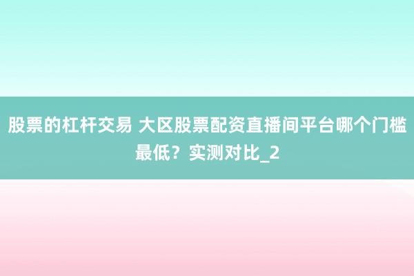 股票的杠杆交易 大区股票配资直播间平台哪个门槛最低？实测对比_2
